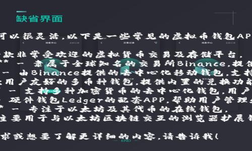 虚拟币钱包APP的名字可以很灵活，以下是一些常见的虚拟币钱包APP的名称和建议：

1. **Coinbase** - 一款非常受欢迎的虚拟货币交易及存储平台。
2. **Binance Wallet** - 隶属于全球知名的交易所Binance，提供安全可靠的存储服务。
3. **Trust Wallet** - 由Binance提供的去中心化移动钱包，支持众多种类的数字货币。
4. **Exodus** - 一款用户友好的多币种钱包，提供内置的兑换功能。
5. **Atomic Wallet** - 支持多种加密货币的去中心化钱包，用户能够轻松管理资产。
6. **Ledger Live** - 硬件钱包Ledger的配套APP，帮助用户管理和保护他们的加密资产。
7. **MyEtherWallet** - 专注于以太坊及其代币的在线钱包。
8. **MetaMask** - 主要用于与以太坊区块链交互的浏览器扩展钱包。

如果你对此有特定的需求或想要了解更详细的内容，请告诉我！